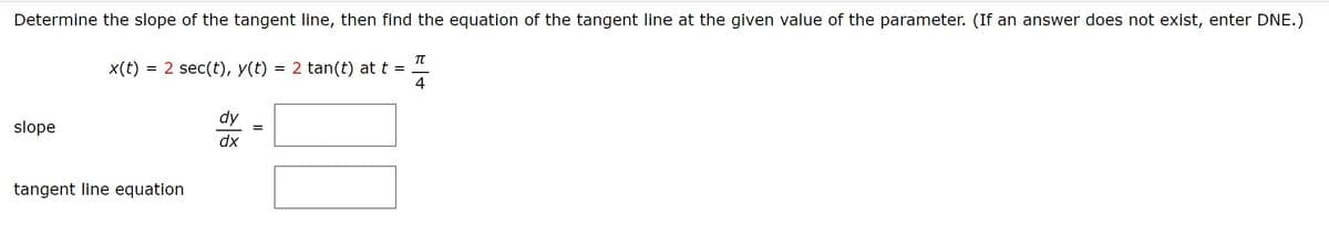 Determine the slope of the tangent line, then find the equation of the tangent line at the given value of the parameter. (If an answer does not exist, enter DNE.)
x(t)
= 2 sec(t), y(t) = 2 tan(t) at t =
4
dy
slope
dx
tangent line equation
