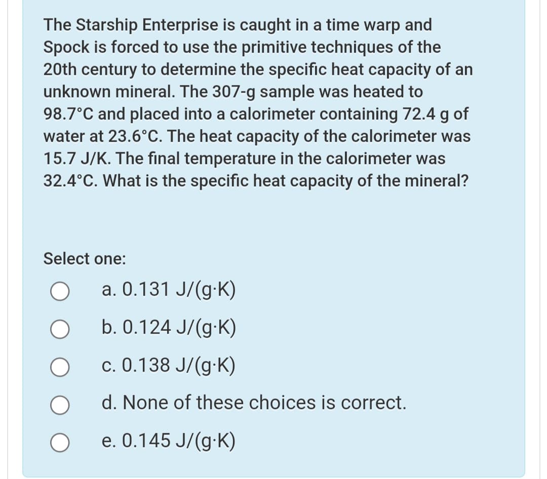 The Starship Enterprise is caught in a time warp and
Spock is forced to use the primitive techniques of the
20th century to determine the specific heat capacity of an
unknown mineral. The 307-g sample was heated to
98.7°C and placed into a calorimeter containing 72.4 g of
water at 23.6°C. The heat capacity of the calorimeter was
15.7 J/K. The final temperature in the calorimeter was
32.4°C. What is the specific heat capacity of the mineral?
Select one:
a. 0.131 J/(g-K)
b. 0.124 J/(g-K)
c. 0.138 J/(g·K)
d. None of these choices is correct.
e. 0.145 J/(g-K)
