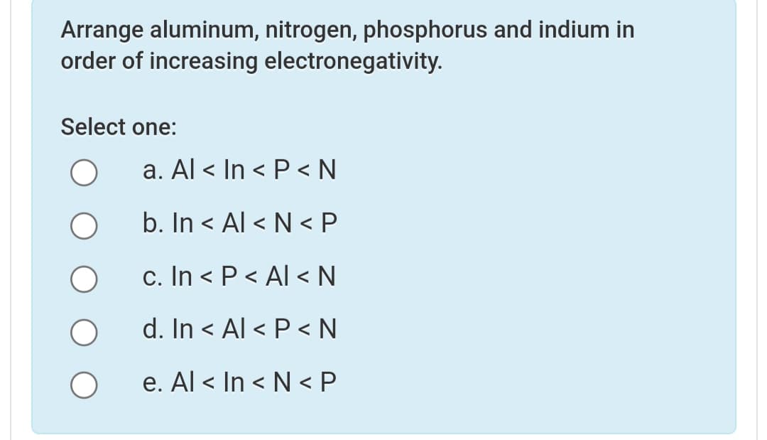 Arrange aluminum, nitrogen, phosphorus and indium in
order of increasing electronegativity.
Select one:
a. Al < In < P < N
b. In < Al < N < P
c. In < P < Al < N
d. In < Al < P < N
e. Al < In < N < P
