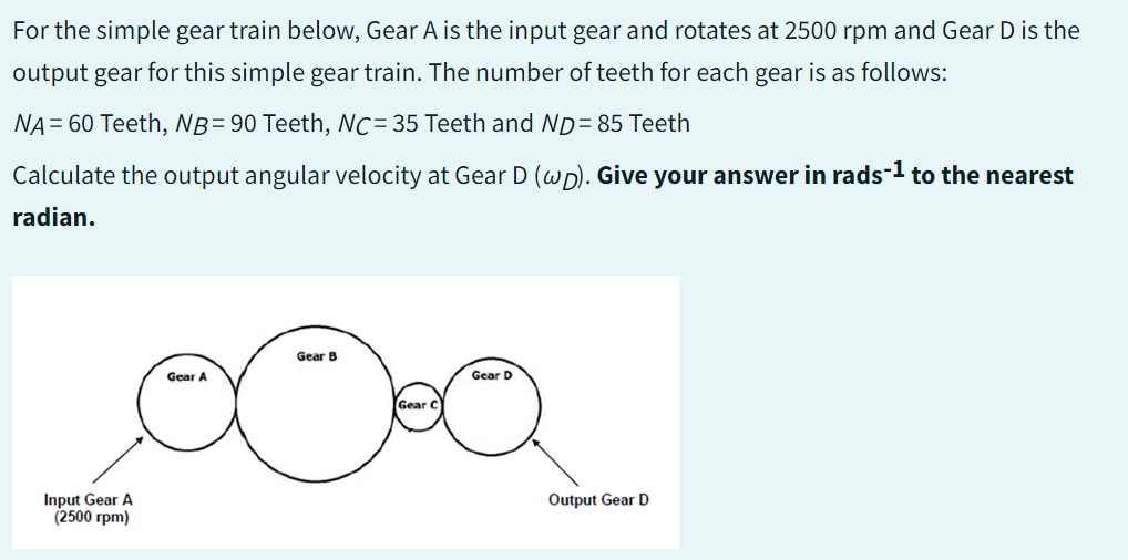 For the simple gear train below, Gear A is the input gear and rotates at 2500 rpm and Gear D is the
output gear for this simple gear train. The number of teeth for each gear is as follows:
NA = 60 Teeth, NB=90 Teeth, NC= 35 Teeth and ND= 85 Teeth
Calculate the output angular velocity at Gear D (wp). Give your answer in rads-¹ to the nearest
radian.
Input Gear A
(2500 rpm)
Gear A
Gear B
Gear C
Gear D
Output Gear D