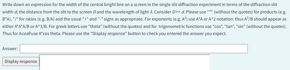 Write down an expression for the width of the central bright line on a screen in the single slit diffraction experiment in terms of the diffraction slit
width d, the distance from the slit to the screen D and the wavelength of light X. Consider D>> d. Please use "*" (without the quotes) for products (e.g.
B*A), "/" for ratios (e.g. B/A) and the usual "+" and "-" signs as appropriate. For exponents (e.g. A²) use A*A or A^2 notation: thus A³/B should appear as
either A*A*A/B or A^3/B. For greek letters use "theta" (without the quotes) and for trigonometric functions use "cos", "tan", "sin" (without the quotes).
Thus for Acose use A*cos theta. Please use the "Display response" button to check you entered the answer you expect.
Answer:
Display response