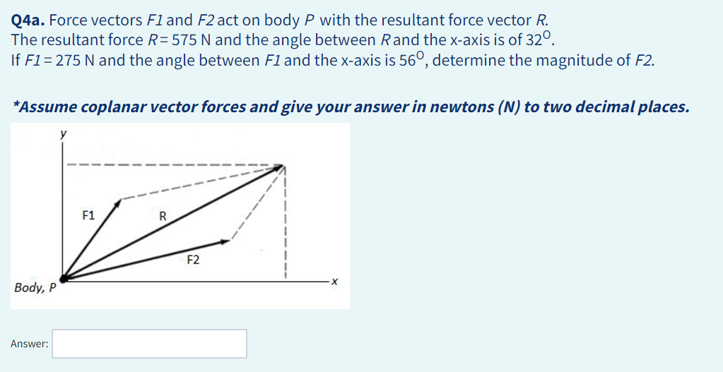Q4a. Force vectors F1 and F2 act on body P with the resultant force vector R.
The resultant force R= 575 N and the angle between Rand the x-axis is of 320.
If F1 = 275 N and the angle between F1 and the x-axis is 56°, determine the magnitude of F2.
*Assume coplanar vector forces and give your answer in newtons (N) to two decimal places.
Body, P
Answer:
y
F1
R
F2
·X