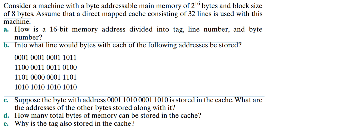 Consider a machine with a byte addressable main memory of 216 bytes and block size
of 8 bytes. Assume that a direct mapped cache consisting of 32 lines is used with this
machine.
a. How is a 16-bit memory address divided into tag, line number, and byte
number?
b. Into what line would bytes with each of the following addresses be stored?
0001 0001 0001 1011
1100 0011 0011 0100
1101 0000 0001 1101
1010 1010 1010 1010
c. Suppose the byte with address 0001 1010 0001 1010 is stored in the cache. What are
the addresses of the other bytes stored along with it?
d. How many total bytes of memory can be stored in the cache?
e. Why is the tag also stored in the cache?
