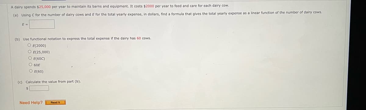A dairy spends $25,000 per year to maintain its barns and equipment. It costs $2000 per year to feed and care for each dairy cow.
(a) Using C for the number of dairy cows and E for the total yearly expense, in dollars, find a formula that gives the total yearly expense as a linear function of the number of dairy cows.
E =
(b) Use functional notation to express the total expense if the dairy has 60 cows.
O E(2000)
O E(25,000)
O E(60C)
O 60E
O E(60)
(c) Calculate the value from part (b).
Need Help?
Read It