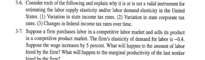 3-6. Consider each of the following and explain why it is or is not a valid instrument for
estimating the laboor supply elasticity and/or labor demand elasticity in the United
States. (1) Variation in state income tax rates. (2) Variation in state corporate tax
rates. (3) Changes in federal income tax rates over time.
3-7. Suppose a firm purchases labor in a competitive labor market and sells its product
in a competitive product market. The firm's elasticity of demand for labor is –0.4.
Suppose the wage increases by 5 percent. What will happen to the amount of labor
hired by the firm? What will happen to the marginal productivity of the last worker
hired by the firm?

