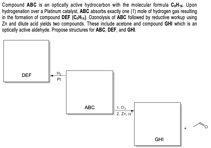 Compound ABC is an optically active hydrocarbon with the molecular formula C3H16. Upon
hydrogenation over a Platinum catalyst, ABC absorbs exactly one (1) mole of hydrogen gas resulting
in the formation of compound DEF (C;H18). Ozonolysis of ABC followed by reductive workup using
Zn and dilute acid yields two compounds. These include acetone and compound GHI which is an
optically active aldehyde. Propose structures for ABC, DEF, and GHI.
DEF
H2
Pt
АВС
1.03
2. Zn, H
GHI
