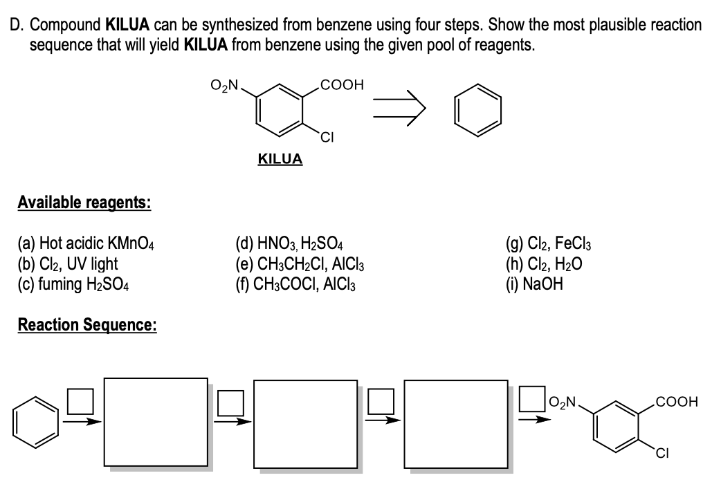 D. Compound KILUA can be synthesized from benzene using four steps. Show the most plausible reaction
sequence that will yield KILUA from benzene using the given pool of reagents.
O2N.
COOH
CI
KILUA
Available reagents:
(a) Hot acidic KMNO4
(b) Cl2, UV light
(c) fuming H2SO4
(d) HNO3, H2SO4
(e) CH3CH2CI, AICI3
(f) CH3COCI, AICI3
(g) Cl2, FeCl3
(h) Cl2, H20
(i) N2OH
Reaction Sequence:
O2N
СООН
CI
