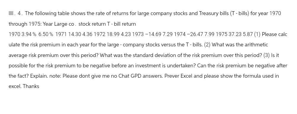 IIII. 4. The following table shows the rate of returns for large company stocks and Treasury bills (T - bills) for year 1970
through 1975: Year Large co. stock return T - bill return
1970 3.94 % 6.50% 1971 14.30 4.36 1972 18.99 4.23 1973 -14.69 7.29 1974-26.47 7.99 1975 37.23 5.87 (1) Please calc
ulate the risk premium in each year for the large - company stocks versus the T-bills. (2) What was the arithmetic
average risk premium over this period? What was the standard deviation of the risk premium over this period? (3) Is it
possible for the risk premium to be negative before an investment is undertaken? Can the risk premium be negative after
the fact? Explain. note: Please dont give me no Chat GPD answers. Prever Excel and please show the formula used in
excel. Thanks