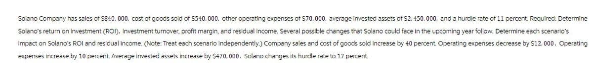 Solano Company has sales of $840,000, cost of goods sold of $540,000, other operating expenses of $70,000, average invested assets of $2,450,000, and a hurdle rate of 11 percent. Required: Determine
Solano's return on investment (ROI), investment turnover, profit margin, and residual income. Several possible changes that Solano could face in the upcoming year follow. Determine each scenario's
impact on Solano's ROI and residual income. (Note: Treat each scenario independently.) Company sales and cost of goods sold increase by 40 percent. Operating expenses decrease by $12,000. Operating
expenses increase by 10 percent. Average invested assets increase by $470,000. Solano changes its hurdle rate to 17 percent.