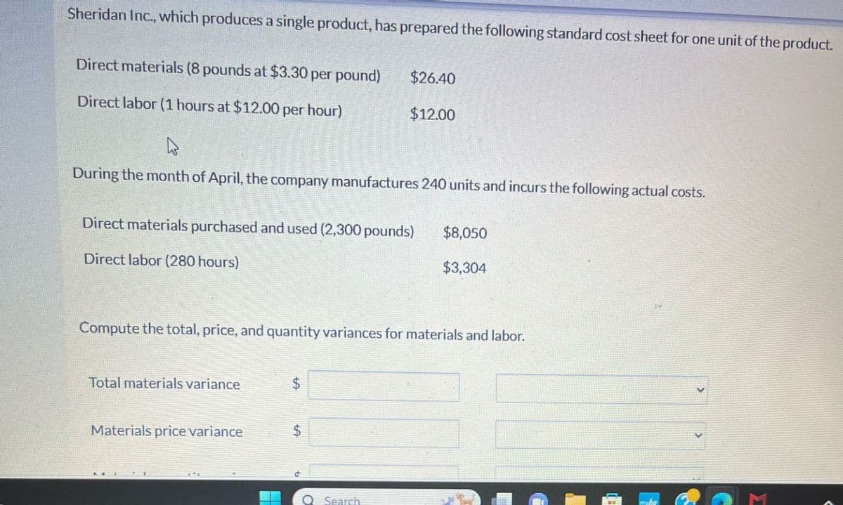 Sheridan Inc., which produces a single product, has prepared the following standard cost sheet for one unit of the product.
Direct materials (8 pounds at $3.30 per pound)
Direct labor (1 hours at $12.00 per hour)
$26.40
$12.00
During the month of April, the company manufactures 240 units and incurs the following actual costs.
Direct materials purchased and used (2,300 pounds)
$8,050
Direct labor (280 hours)
$3,304
Compute the total, price, and quantity variances for materials and labor.
Total materials variance
$
Materials price variance
$
Search