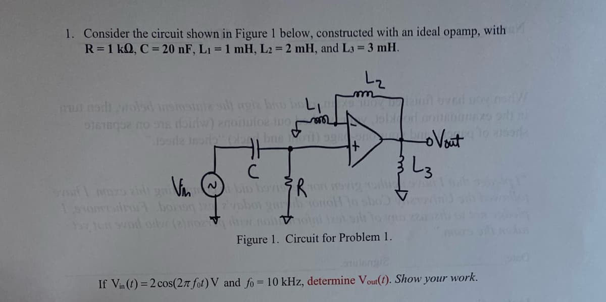 1. Consider the circuit shown in Figure 1 below, constructed with an ideal opamp, with
R=1 kQ, C = 20 nF, L₁= 1 mH, L2= 2 mH, and L3 = 3 mH.
must nodi/Holed insiustiz sill agie broo
01616032 20 918 doirw) anoitulos tuo
m
L₂
moyo kamnovel
Josrie trorla" (lon basit) aggo
с
Vin
Smix zit gri
bin bavion Svig o
sho
150r borsq 122phot gurb tonol
11on svol orv (2) nozz nonton 12 sil
Figure 1. Circuit for Problem 1.
Vout
3 しろ
to assor
lotutangi2
If Vin (t) = 2 cos(27 fot) V and fo= 10 kHz, determine Vout(t). Show your work.