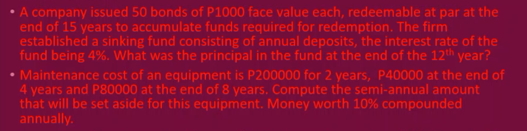 A company issued 50 bonds of P1000 face value each, redeemable at par at the
end of 15 years to accumulate funds required for redemption. The firm
established a sinking fund consisting of annual deposits, the interest rate of the
fund being 4%. What was the principal in the fund at the end of the 12th year?
• Maintenance cost of an equipment is P200000 for 2 years, P40000 at the end of
4 years and P80000 at the end of 8 years. Compute the semi-annual amount
that will be set aside for this equipment. Money worth 10% compounded
annually.