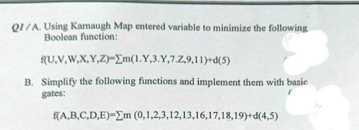 Q1/A. Using Kamaugh Map entered variable to minimize the following
Boolean function:
fU,V,W,X,Y,Z)-Em(1.Y,3.Y,7.Z,9,11)+d(5)
B. Simplify the following functions and implement them with basic
gates:
f(A,B,C,D,E)-Em (0,1,2,3,12,13,16,17,18,19)+d(4,5)
