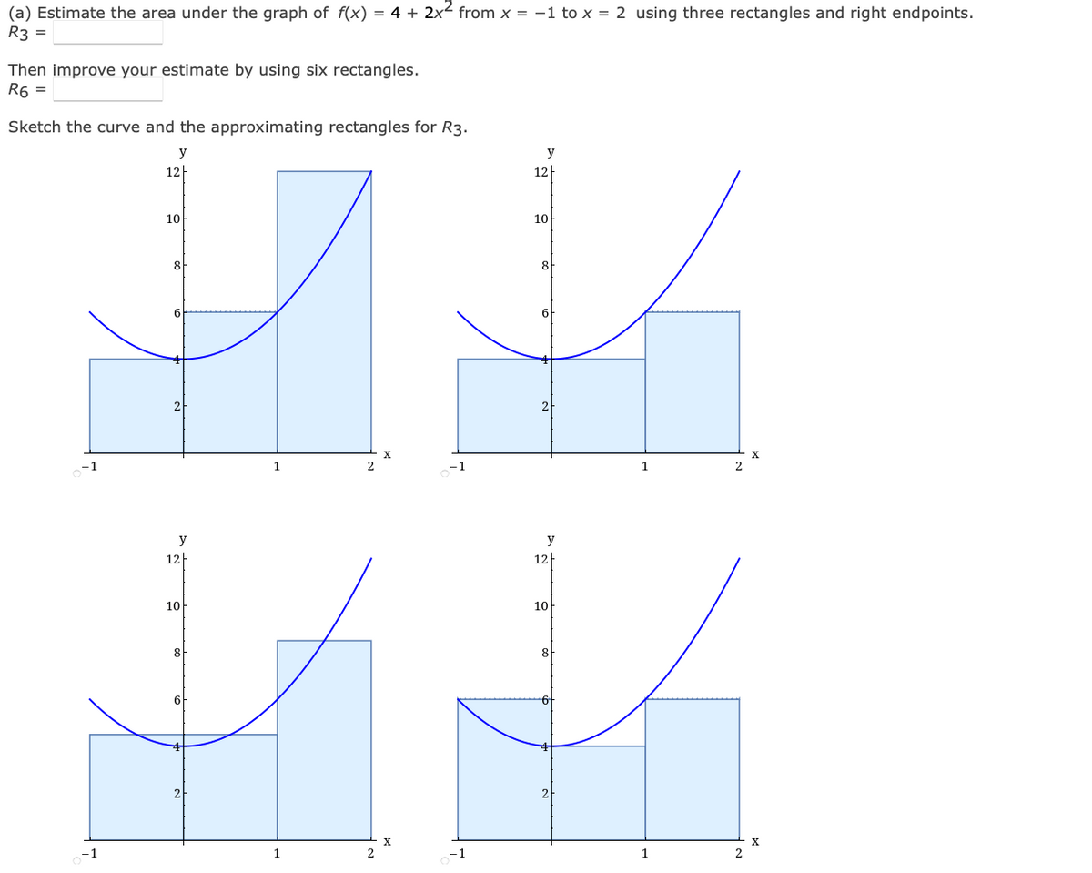 (a) Estimate the area under the graph of f(x) = 4 + 2x² from x = -1 to x = 2 using three rectangles and right endpoints.
R3 =
Then improve your estimate by using six rectangles.
R6 =
Sketch the curve and the approximating rectangles for R3.
y
y
2
-1
12
10
8
y
12
10
8
2
1
12
10
8
6-
y
12
10
8
1
1
2
2
X
X