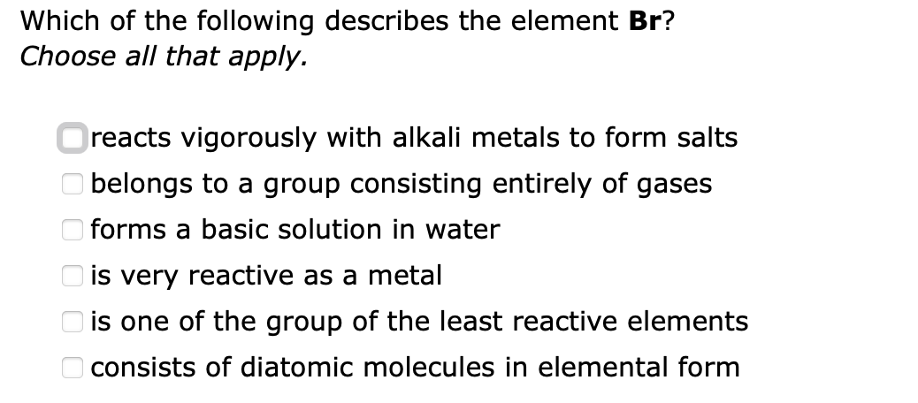 Which of the following describes the element Br?
Choose all that apply.
оо
reacts vigorously with alkali metals to form salts
belongs to a group consisting entirely of gases
forms a basic solution in water
is very reactive as a metal
is one of the group of the least reactive elements
consists of diatomic molecules in elemental form