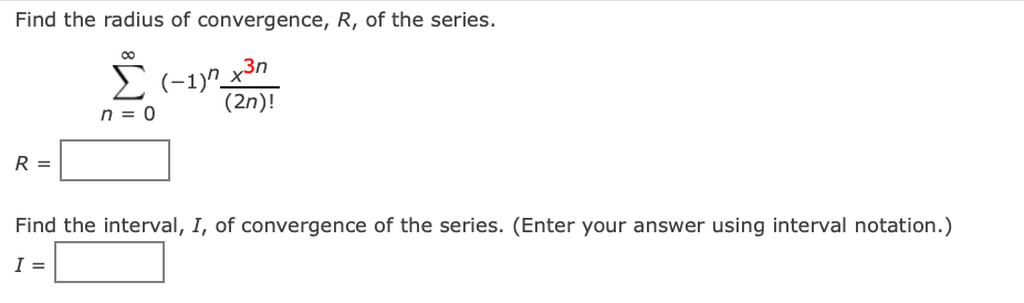 Find the radius of convergence, R, of the series.
Σ
n = 0
R
(-1)^_x³n
(2n)!
Find the interval, I, of convergence of the series. (Enter your answer using interval notation.)
I =