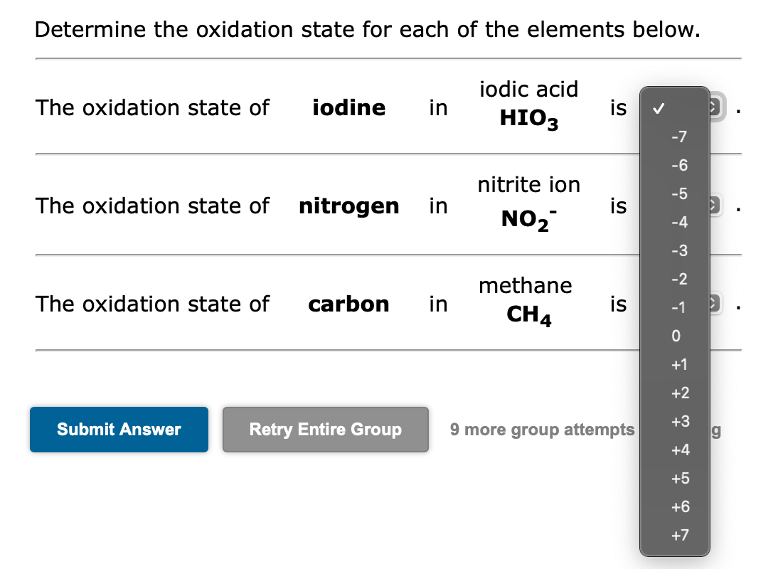 Determine the oxidation state for each of the elements below.
The oxidation state of
The oxidation state of nitrogen in
The oxidation state of
iodine in
Submit Answer
carbon in
iodic acid
HIO3
nitrite ion
NO₂
methane
CH4
is
is
is
Retry Entire Group 9 more group attempts
-7
-6
-5
ܘ
-4
-3
-2
-1
0
+1
+2
+3
+4
+5
+6
+7
►
g