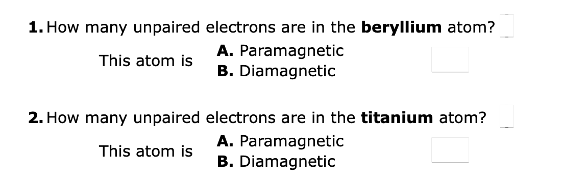 1. How many unpaired electrons are in the beryllium atom?
This atom is
A. Paramagnetic
B. Diamagnetic
2. How many unpaired electrons are in the titanium atom?
This atom is
A. Paramagnetic
B. Diamagnetic