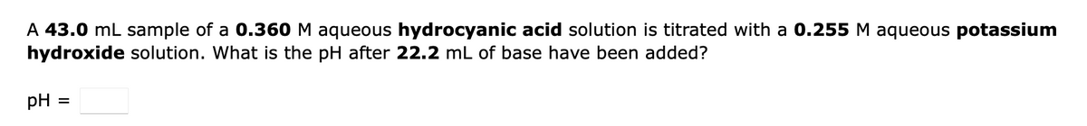 A 43.0 mL sample of a 0.360 M aqueous hydrocyanic acid solution is titrated with a 0.255 M aqueous potassium
hydroxide solution. What is the pH after 22.2 mL of base have been added?
pH = =