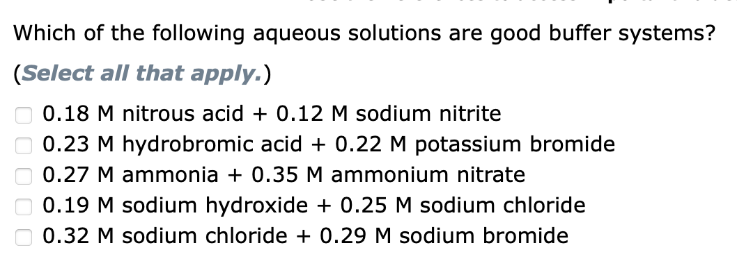 Which of the following aqueous solutions are good buffer systems?
(Select all that apply.)
0.18 M nitrous acid + 0.12 M sodium nitrite
0.23 M hydrobromic acid + 0.22 M potassium bromide
0.27 M ammonia + 0.35 M ammonium nitrate
0.19 M sodium hydroxide + 0.25 M sodium chloride
0.32 M sodium chloride + 0.29 M sodium bromide
0 0 0 0