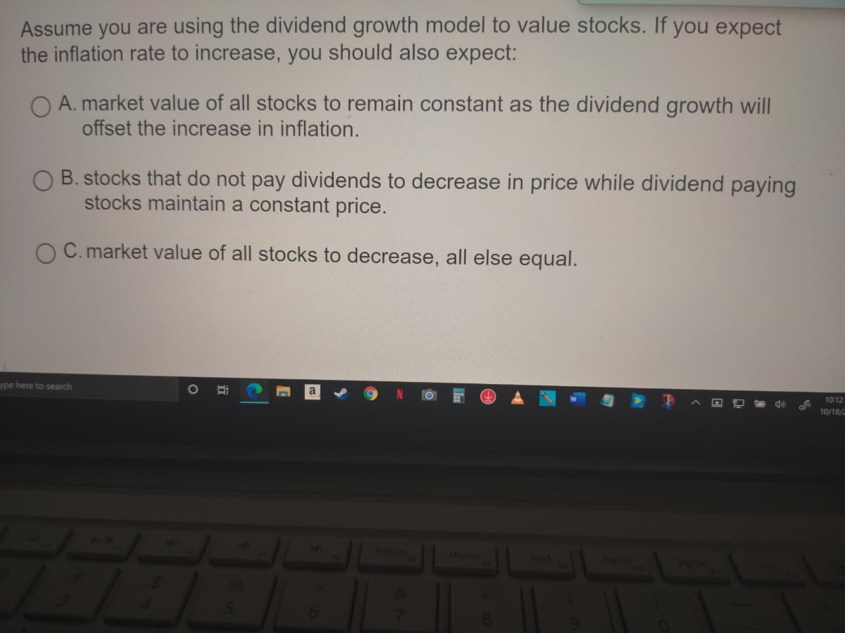 Assume you are using the dividend growth model to value stocks. If you expect
the inflation rate to increase, you should also expect:
O A. market value of all stocks to remain constant as the dividend growth will
offset the increase in inflation.
B. stocks that do not pay dividends to decrease in price while dividend paying
stocks maintain a constant price.
C. market value of all stocks to decrease, all else equal.
ype here to search
10:12
10/18/2
PrtSen
Home
End
