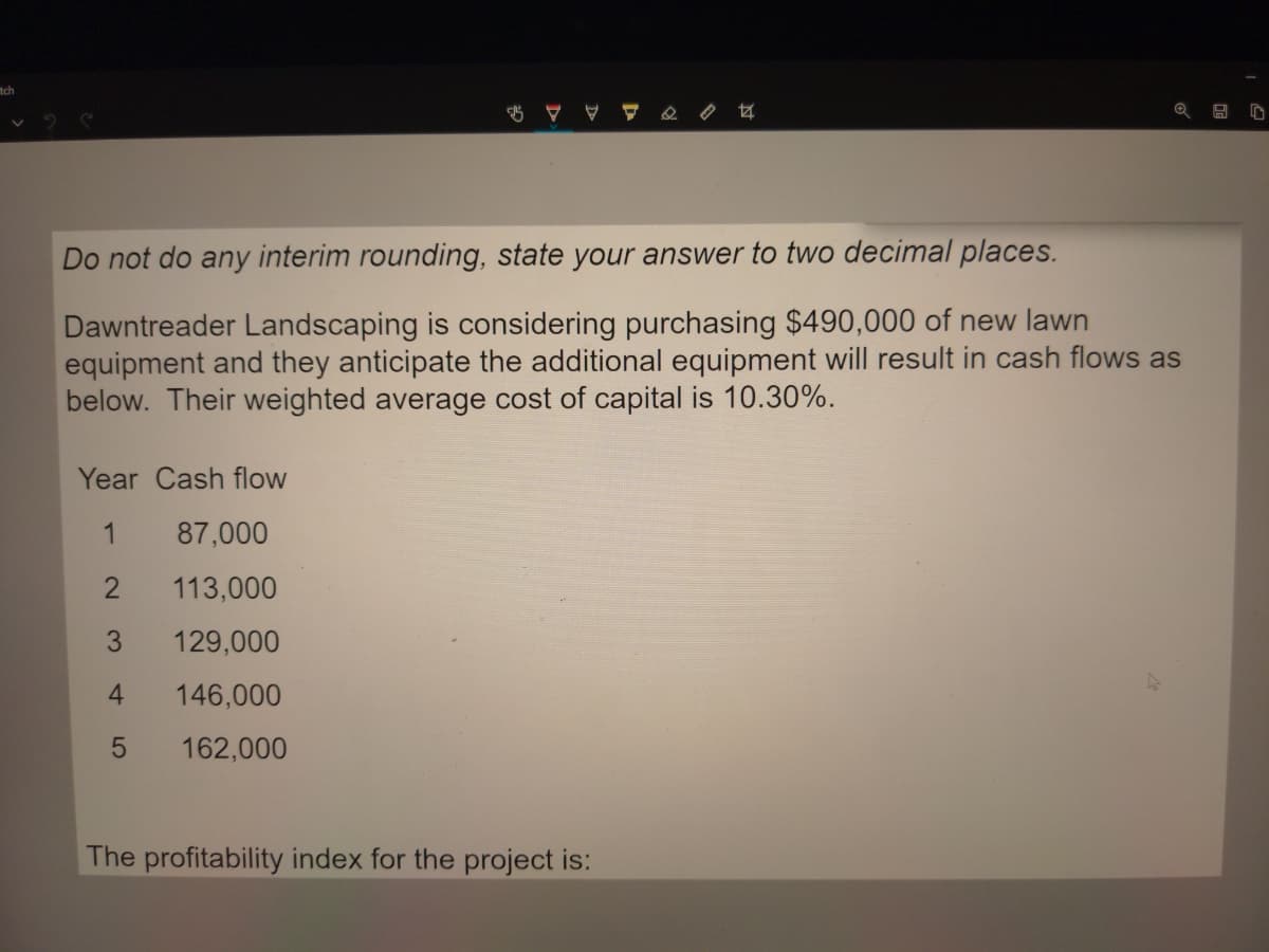 tch
Do not do any interim rounding, state your answer to two decimal places.
Dawntreader Landscaping is considering purchasing $490,000 of new lawn
equipment and they anticipate the additional equipment will result in cash flows as
below. Their weighted average cost of capital is 10.30%.
Year Cash flow
1
87,000
113,000
3.
129,000
4.
146,000
162,000
The profitability index for the project is:
