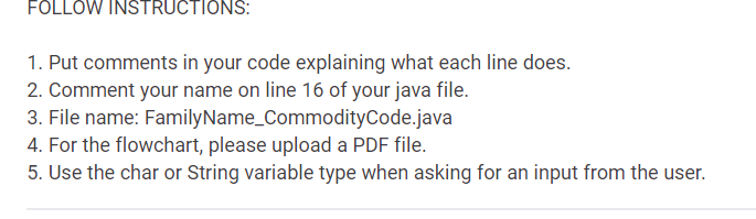 FOLLOW INSTRUCTIONS:
1. Put comments in your code explaining what each line does.
2. Comment your name on line 16 of your java file.
3. File name: FamilyName_CommodityCode.java
4. For the flowchart, please upload a PDF file.
5. Use the char or String variable type when asking for an input from the user.
