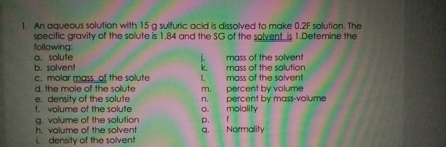 1. An aqueous solution with 15 g sulfuric acid is dissolved to make 0.2F solution. The
specific gravity of the solute is 1.84 and the SG of the solvent is 1.Detemine the
following:
a. solute
b. solvent
C. molar mass of the solute
d. the mole of the solute
e. density of the solute
f. volume of the solute
g. volume of the solution
h. volume of the solvent
i density of the solvent
j. mass of the solvent
k. mass of the solution
I. mass of the solvent
percent by volume
percent by mass-volume
o. molality
m.
n.
p.
q.
Normality

