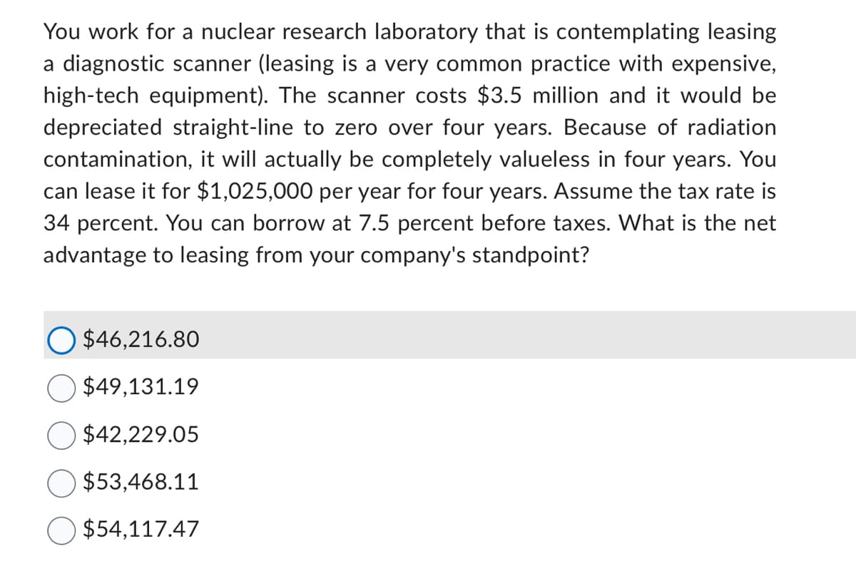 You work for a nuclear research laboratory that is contemplating leasing
a diagnostic scanner (leasing is a very common practice with expensive,
high-tech equipment). The scanner costs $3.5 million and it would be
depreciated straight-line to zero over four years. Because of radiation
contamination, it will actually be completely valueless in four years. You
can lease it for $1,025,000 per year for four years. Assume the tax rate is
34 percent. You can borrow at 7.5 percent before taxes. What is the net
advantage to leasing from your company's standpoint?
$46,216.80
$49,131.19
$42,229.05
$53,468.11
$54,117.47
