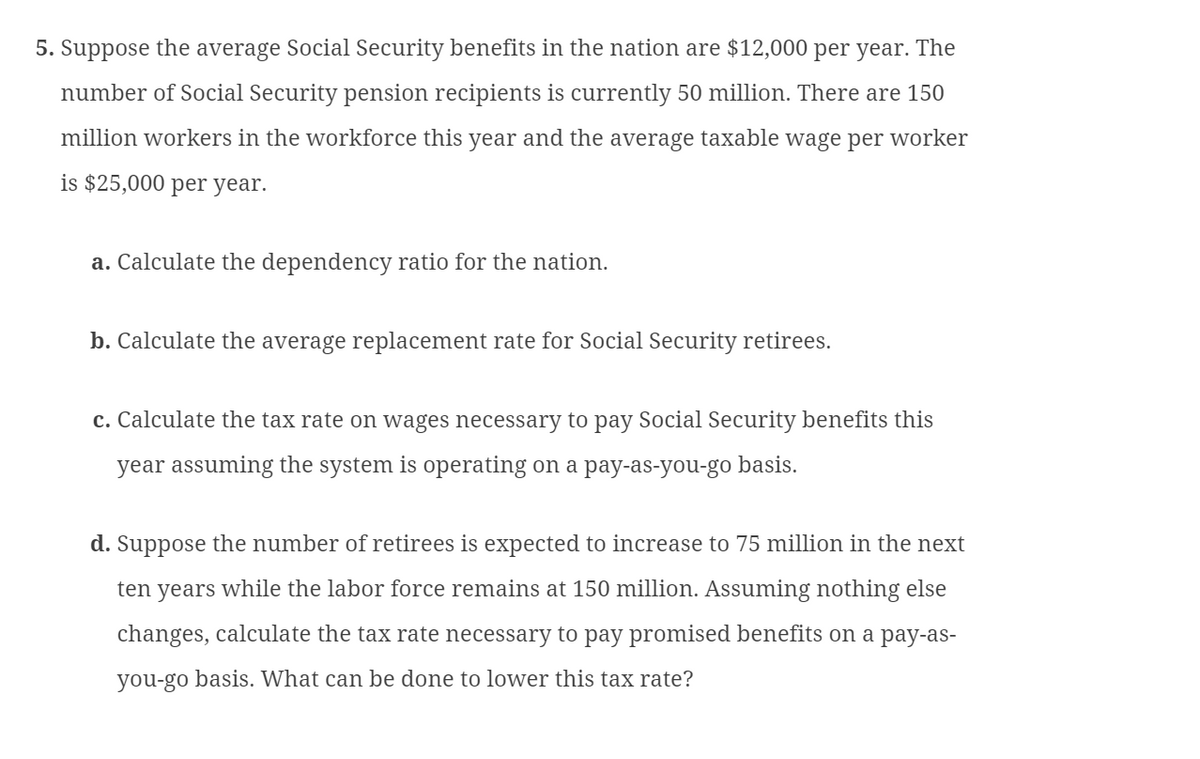 5. Suppose the average Social Security benefits in the nation are $12,000 per year. The
number of Social Security pension recipients is currently 50 million. There are 150
million workers in the workforce this year and the average taxable wage per worker
is $25,000 per year.
a. Calculate the dependency ratio for the nation.
b. Calculate the average replacement rate for Social Security retirees.
c. Calculate the tax rate on wages necessary to pay Social Security benefits this
year assuming the system is operating on a pay-as-you-go basis.
d. Suppose the number of retirees is expected to increase to 75 million in the next
ten years while the labor force remains at 150 million. Assuming nothing else
changes, calculate the tax rate necessary to pay promised benefits on a pay-as-
you-go basis. What can be done to lower this tax rate?