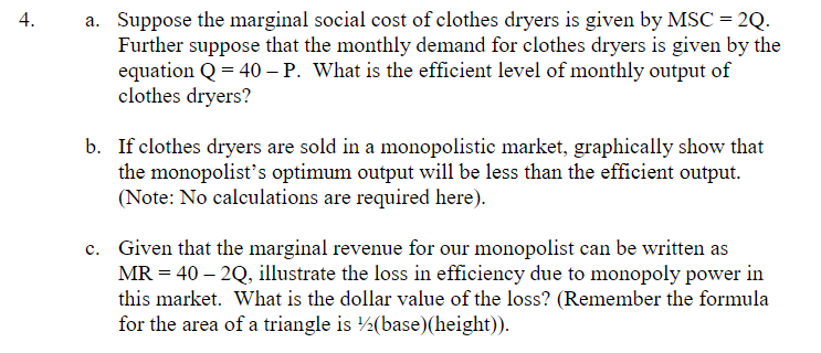4.
a. Suppose the marginal social cost of clothes dryers is given by MSC = 2Q.
Further suppose that the monthly demand for clothes dryers is given by the
equation Q = 40 - P. What is the efficient level of monthly output of
clothes dryers?
b. If clothes dryers are sold in a monopolistic market, graphically show that
the monopolist's optimum output will be less than the efficient output.
(Note: No calculations are required here).
c. Given that the marginal revenue for our monopolist can be written as
MR = 40 - 2Q, illustrate the loss in efficiency due to monopoly power in
this market. What is the dollar value of the loss? (Remember the formula
for the area of a triangle is (base)(height)).