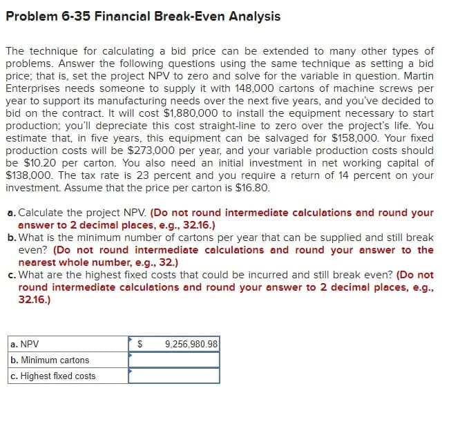 Problem 6-35 Financial Break-Even Analysis
The technique for calculating a bid price can be extended to many other types of
problems. Answer the following questions using the same technique as setting a bid
price; that is, set the project NPV to zero and solve for the variable in question. Martin
Enterprises needs someone to supply it with 148,000 cartons of machine screws per
year to support its manufacturing needs over the next five years, and you've decided to
bid on the contract. It will cost $1,880,000 to install the equipment necessary to start
production; you'll depreciate this cost straight-line to zero over the project's life. You
estimate that, in five years, this equipment can be salvaged for $158,000. Your fixed
production costs will be $273,000 per year, and your variable production costs should
be $10.20 per carton. You also need an initial investment in net working capital of
$138,000. The tax rate is 23 percent and you require a return of 14 percent on your
investment. Assume that the price per carton is $16.80.
a. Calculate the project NPV. (Do not round intermediate calculations and round your
answer to 2 decimal places, e.g., 32.16.)
b. What is the minimum number of cartons per year that can be supplied and still break
even? (Do not round intermediate calculations and round your answer to the
nearest whole number, e.g., 32.)
c. What are the highest fixed costs that could be incurred and still break even? (Do not
round intermediate calculations and round your answer to 2 decimal places, e.g.,
32.16.)
a. NPV
b. Minimum cartons
c. Highest fixed costs
$ 9,256,980.98