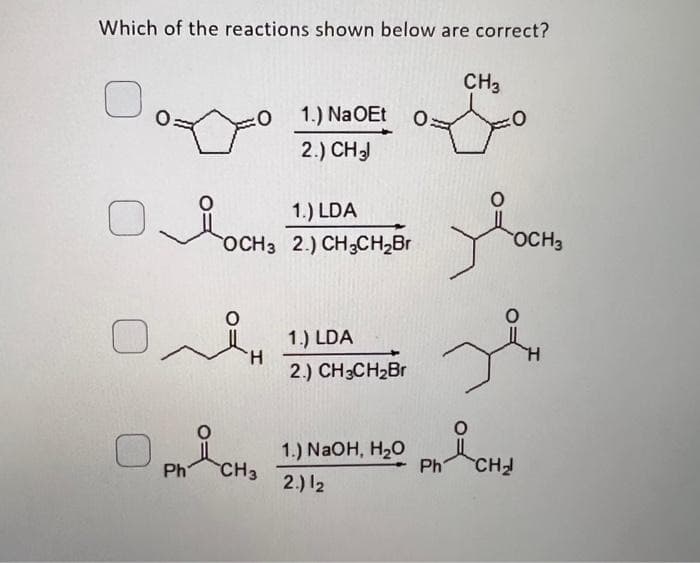 Which of the reactions shown below are correct?
Y
On
H
1.) Na OEt O
2.) CH 3
1.) LDA
OCH3 2.) CH3CH₂Br
PH CHO
1.) LDA
2.) CH3CH₂Br
여
1.) NaOH, H₂O
2.) 12
Ph
CH3
двосна
OCH 3
CH₂