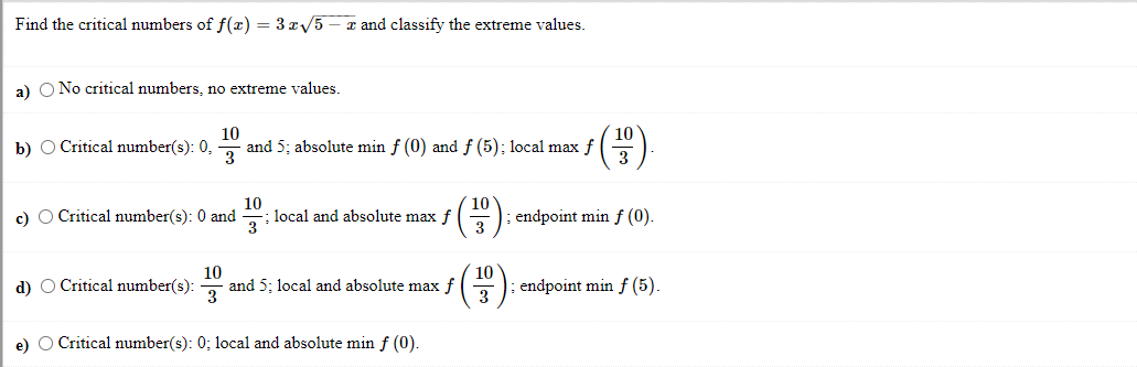 Find the critical numbers of f(x) = 3 x5 – x and classify the extreme values.
a) O No critical numbers, no extreme values.
10
10
b) O Critical number(s): 0,
and 5; absolute min f (0) and f (5); local max f
3
3
c) O Critical number(s): 0 and
10
local and absolute max f
3
endpoint min f (0).
d) O Critical number(s):
10
and 5; local and absolute max f
10
endpoint min f (5).
3
e) O Critical number(s): 0; local and absolute min f (0).
