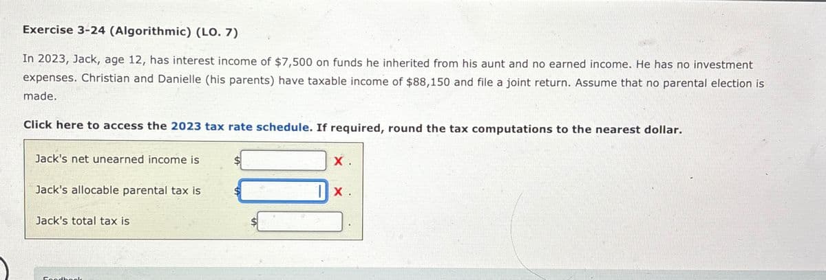Exercise 3-24 (Algorithmic) (LO. 7)
In 2023, Jack, age 12, has interest income of $7,500 on funds he inherited from his aunt and no earned income. He has no investment
expenses. Christian and Danielle (his parents) have taxable income of $88,150 and file a joint return. Assume that no parental election is
made.
Click here to access the 2023 tax rate schedule. If required, round the tax computations to the nearest dollar.
Jack's net unearned income is
X.
Jack's allocable parental tax is
1x .
Jack's total tax is