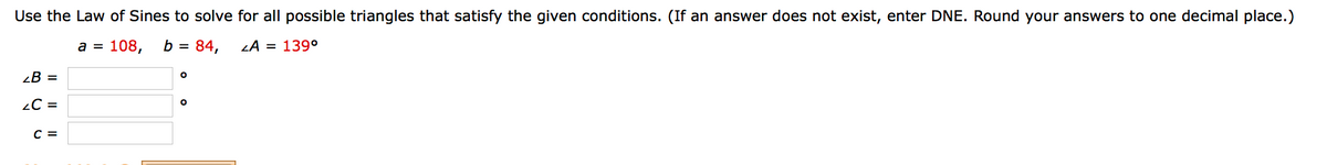 Use the Law of Sines to solve for all possible triangles that satisfy the given conditions. (If an answer does not exist, enter DNE. Round your answers to one decimal place.)
а %3D 108,
b =
84,
LA = 139°
¿B =
2C =
C =
