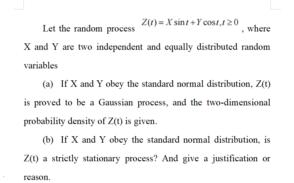 Z(t)= X sint + Y cost, t≥0
Let the random process
where
X and Y are two independent and equally distributed random
variables
reason.
9
(a) If X and Y obey the standard normal distribution, Z(t)
is proved to be a Gaussian process, and the two-dimensional
probability density of Z(t) is given.
(b) If X and Y obey the standard normal distribution, is
Z(t) a strictly stationary process? And give a justification or