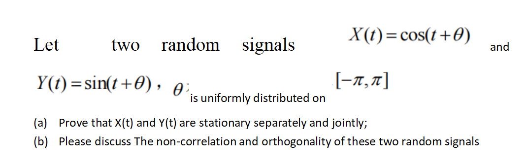 Let
two random signals
Y(t)=sin(t+0), 0².
(a)
(b)
is uniformly distributed on
X(t) = cos(t+0)
[-1,π]
Prove that X(t) and Y(t) are stationary separately and jointly;
Please discuss The non-correlation and orthogonality of these two random signals
and