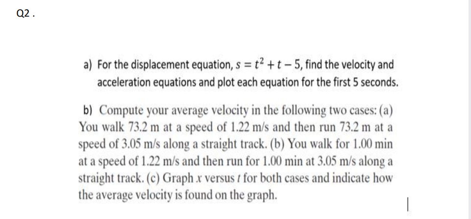 Q2 .
a) For the displacement equation, s = t2 +t- 5, find the velocity and
acceleration equations and plot each equation for the first 5 seconds.
b) Compute your average velocity in the following two cases: (a)
You walk 73.2 m at a speed of 1.22 m/s and then run 73.2 m at a
speed of 3.05 m/s along a straight track. (b) You walk for 1.00 min
at a speed of 1.22 m/s and then run for 1.00 min at 3.05 m/s along a
straight track. (c) Graph x versus t for both cases and indicate how
the average velocity is found on the graph.
