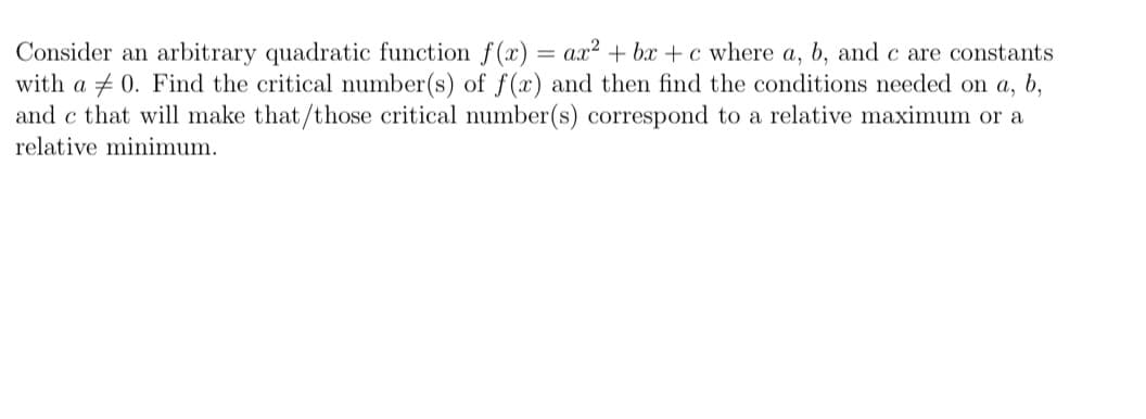 Consider an arbitrary quadratic function f(x) = a.x² + bx +c where a, b, and c are constants
with a + 0. Find the critical number(s) of f(x) and then find the conditions needed on a, b,
and c that will make that/those critical number(s) correspond to a relative maximum or a
relative minimum.

