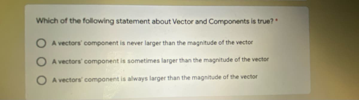 Which of the following statement about Vector and Components is true?"
A vectors' component is never larger than the magnitude of the vector
A vectors' component is sometimes larger than the magnitude of the vecto
O A vectors' component is always larger than the magnitude of the vector
