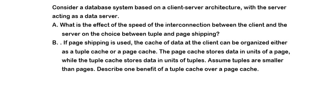 Consider a database system based on a client-server architecture, with the server
acting as a data server.
A. What is the effect of the speed of the interconnection between the client and the
server on the choice between tuple and page shipping?
B.. If page shipping is used, the cache of data at the client can be organized either
as a tuple cache or a page cache. The page cache stores data in units of a page,
while the tuple cache stores data in units of tuples. Assume tuples are smaller
than pages. Describe one benefit of a tuple cache over a page cache.