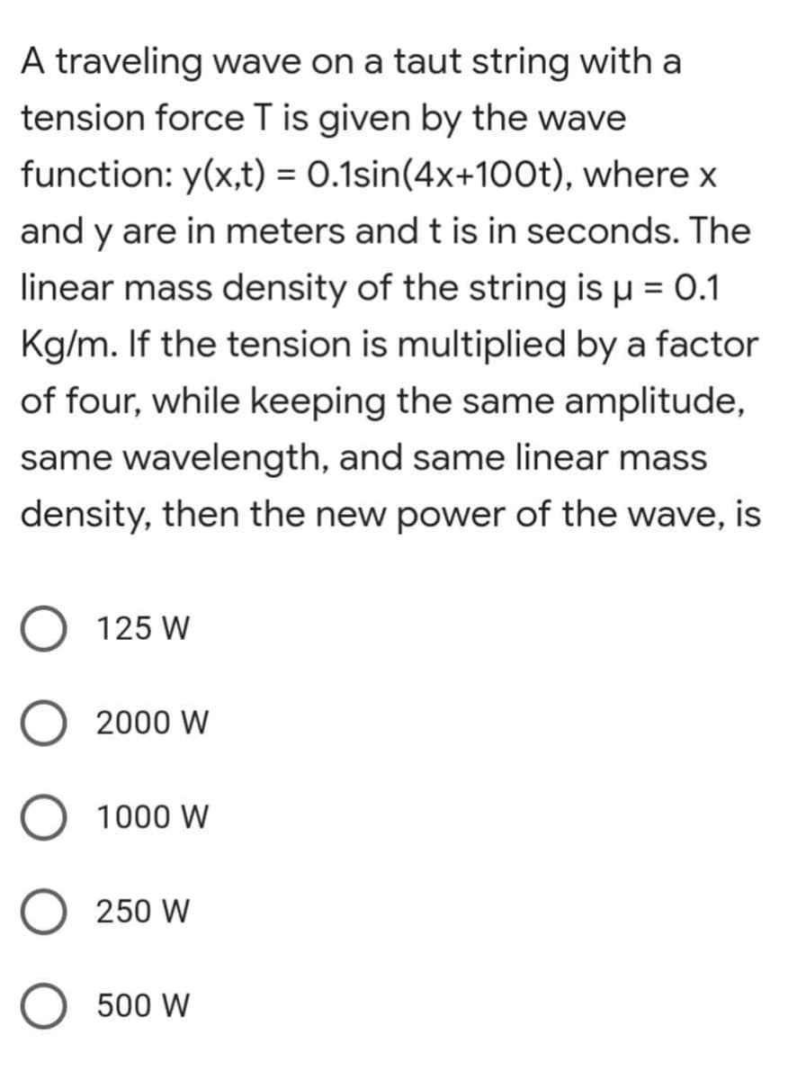 A traveling wave on a taut string with a
tension force T is given by the wave
function: y(x,t) = 0.1sin(4x+100t), where x
and y are in meters and t is in seconds. The
linear mass density of the string is µ = 0.1
Kg/m. If the tension is multiplied by a factor
of four, while keeping the same amplitude,
same wavelength, and same linear mass
density, then the new power of the wave, is
125 W
2000 W
1000 W
250 W
500 W
