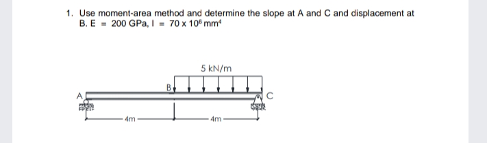 1. Use moment-area method and determine the slope at A and C and displacement at
B. E = 200 GPa, I = 70 x 10° mm
5 kN/m
4m
4m
