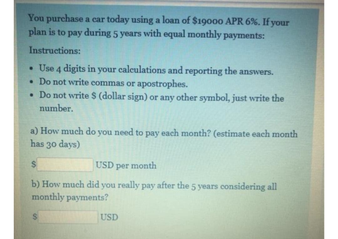 You purchase a car today using a loan of $19000 APR 6%. If your
plan is to pay during 5 years with equal monthly payments:
Instructions:
• Use 4 digits in your calculations and reporting the answers.
• Do not write commas or apostrophes.
• Do not write $ (dollar sign) or any other symbol, just write the
number.
a) How much do you need to pay each month? (estimate each month
30 days)
has
USD per month
b) How much did you really pay after the 5 years considering all
monthly payments?
USD
