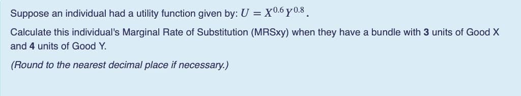 Suppose an individual had a utility function given by: U =X0.6 y 0.8
Calculate this individual's Marginal Rate of Substitution (MRSXY) when they have a bundle with 3 units of Good X
and 4 units of Good Y.
(Round to the nearest decimal place if necessary.)
