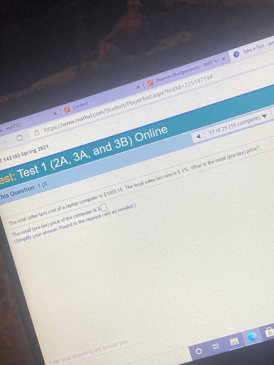 e-myCFCC
I Content
7 Pearson (Assignments)- MAT 14 x
P Take a Test - jan
Ô https://www.mathxl.com/Student/Player Test.aspx?testld%3D225147194
T 143 103 Spring 2021
est: Test 1 (2A, 3A, and 3B) Online
This Question: 1 pt
17 of 25 (16 complete)
The total (after-tax) cost of a laptop computer is $1600.15. The local sales tax rate is 5.1%. What is the retail (pre-tax) price?
The retail (pre-tax) price of the computer is $
(Simplify your answer. Round to the nearest cent as needed.)
Enter your answer in the answer box:
