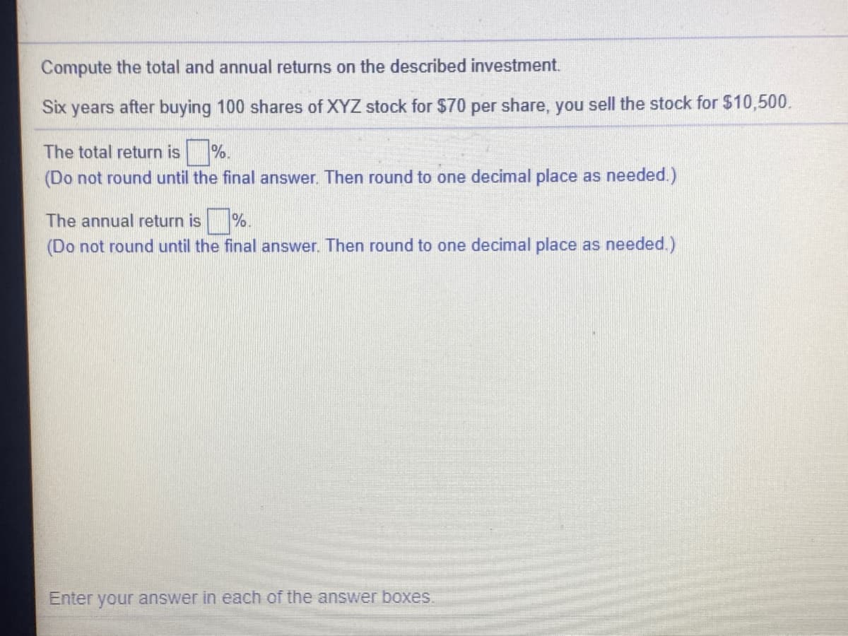 Compute the total and annual returns on the described investment.
Six years after buying 100 shares of XYZ stock for $70 per share, you sell the stock for $10,500.
The total return is %.
(Do not round until the final answer. Then round to one decimal place as needed.)
The annual return is %.
(Do not round until the final answer. Then round to one decimal place as needed.)
Enter your answer in each of the answer boxes.

