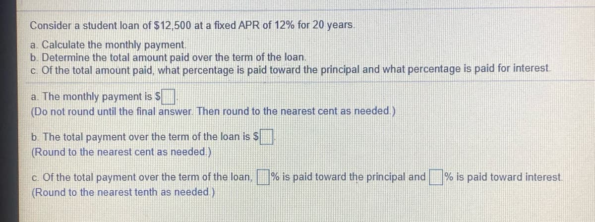 Consider a student loan of $12,500 at a fixed APR of 12% for 20 years.
a. Calculate the monthly payment.
b. Determine the total amount paid over the term of the loan.
c. Of the total amount paid, what percentage is paid toward the principal and what percentage is paid for interest.
a. The monthly payment is S
(Do not round until the final answer. Then round to the nearest cent as needed.)
b The total payment over the term of the loan is $
(Round to the nearest cent as needed)
c. Of the total payment over the term of the loan, % is paid toward the principal and
(Round to the nearest tenth as needed )
% is paid toward interest.
