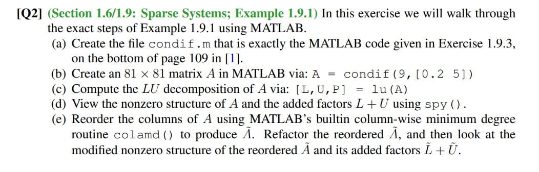 [Q2] (Section 1.6/1.9: Sparse Systems; Example 1.9.1) In this exercise we will walk through
the exact steps of Example 1.9.1 using MATLAB.
(a) Create the file condif.m that is exactly the MATLAB code given in Exercise 1.9.3,
on the bottom of page 109 in [1].
(b) Create an 81 × 81 matrix A in MATLAB via: A = condif(9,[0.2 5])
(c) Compute the LU decomposition of A via: [L,U,P]
(d) View the nonzero structure of A and the added factors L+ U using spy ().
(e) Reorder the columns of A using MATLAB's builtin column-wise minimum degree
routine colamd () to produce A. Refactor the reordered Å, and then look at the
modified nonzero structure of the reordered A and its added factors L+U.
lu (A)

